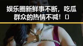 娱乐圈新鲜事不断,吃瓜群众的热情不减!✨