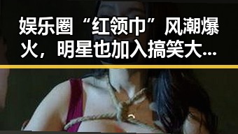娱乐圈“红领巾”风潮爆火,明星也加入搞笑大军?
