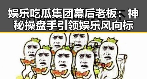 娱乐吃瓜集团幕后老板：神秘操盘手引领娱乐风向标