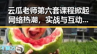 云瓜老师第六套课程掀起网络热潮，实战与互动成最大亮点