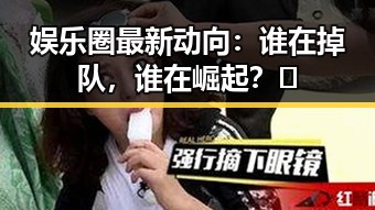 娱乐圈最新动向：谁在掉队，谁在崛起？🤔